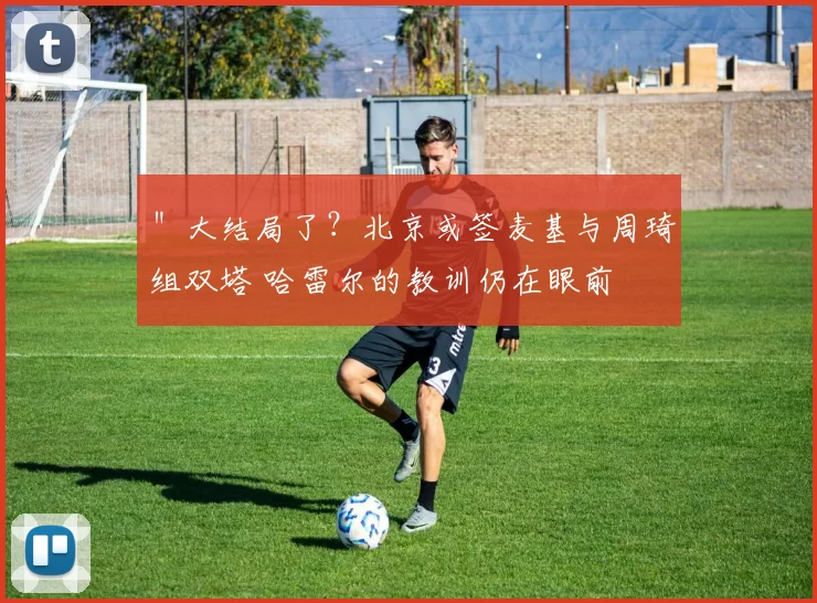 ＂大结局了？北京或签麦基与周琦组双塔 哈雷尔的教训仍在眼前