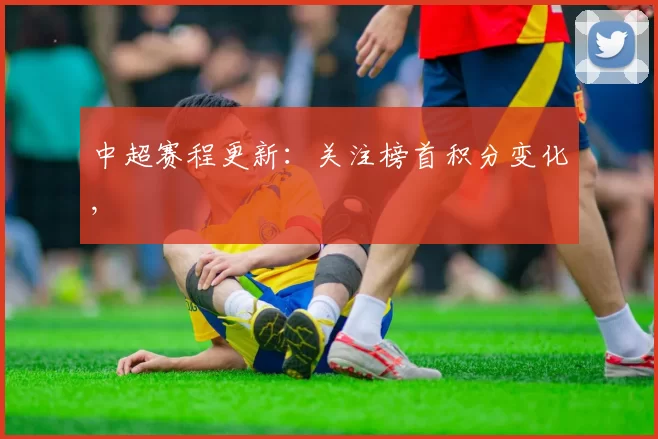 中超赛程更新：关注榜首积分变化,