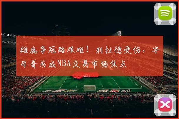 雄鹿争冠路艰难！利拉德受伤，字母哥或成NBA交易市场焦点