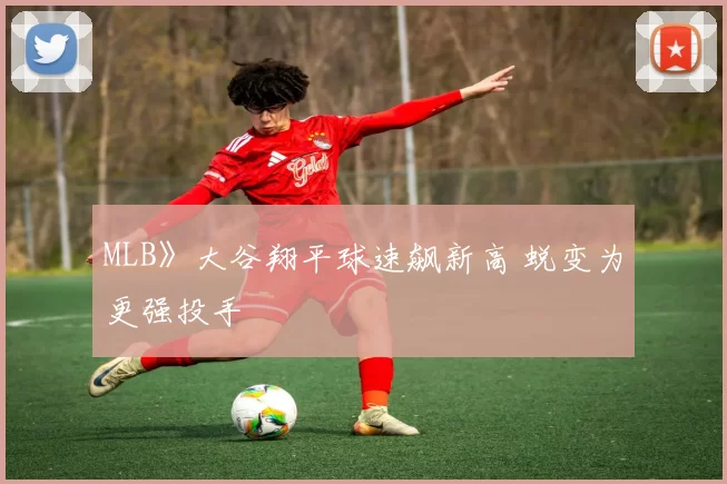 MLB》大谷翔平球速飙新高 蜕变为更强投手