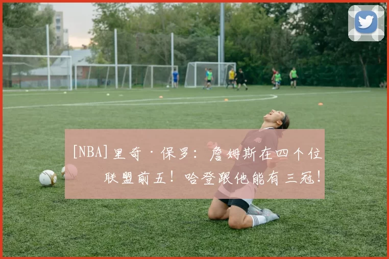 [NBA]里奇·保罗：詹姆斯在四个位置联盟前五！哈登跟他能有三冠！