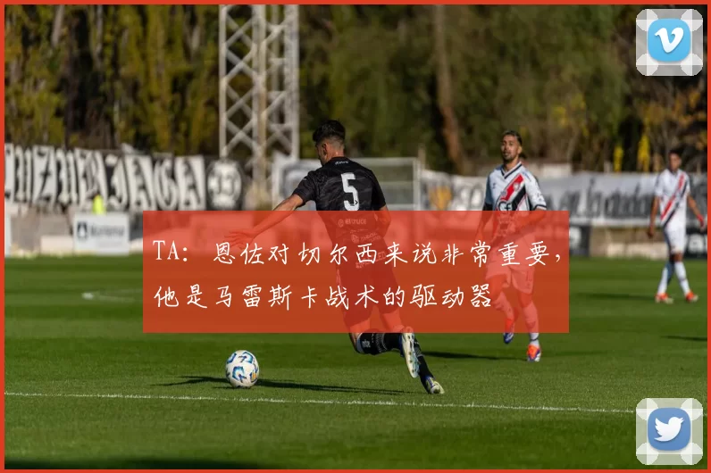TA：恩佐对切尔西来说非常重要，他是马雷斯卡战术的驱动器