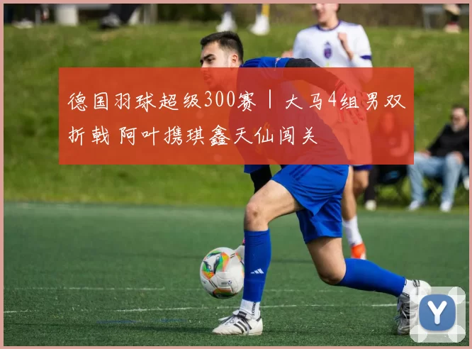 德国羽球超级300赛｜大马4组男双折戟 阿叶携琪鑫天仙闯关