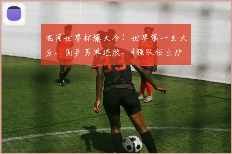 混团世界杯爆大冷！世界第一丢大分，国乒男单连败，4强队伍出炉