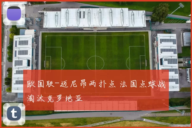 欧国联-迈尼昂两扑点 法国点球战淘汰克罗地亚