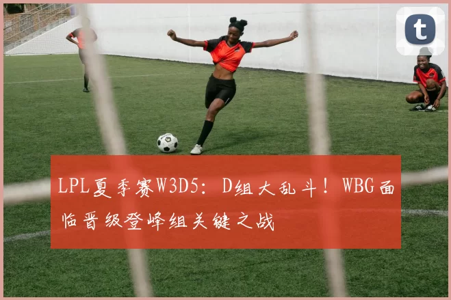 LPL夏季赛W3D5：D组大乱斗！WBG面临晋级登峰组关键之战