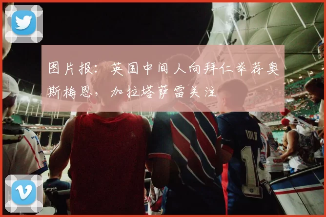 图片报：英国中间人向拜仁举荐奥斯梅恩，加拉塔萨雷关注