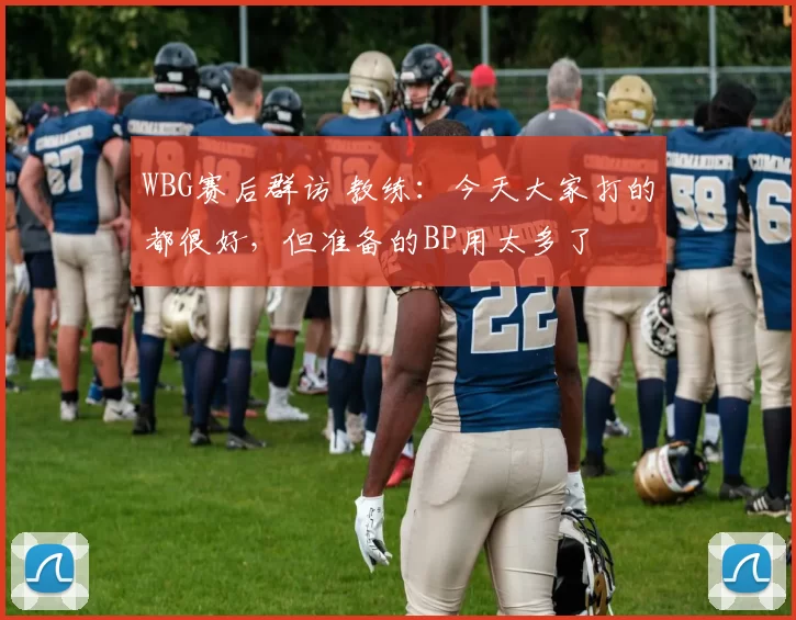 WBG赛后群访 教练：今天大家打的都很好，但准备的BP用太多了