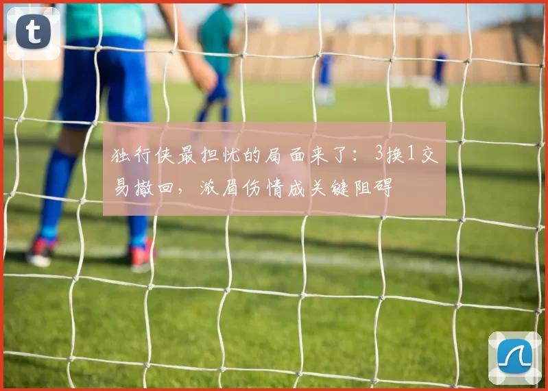 独行侠最担忧的局面来了：3换1交易撤回，浓眉伤情成关键阻碍