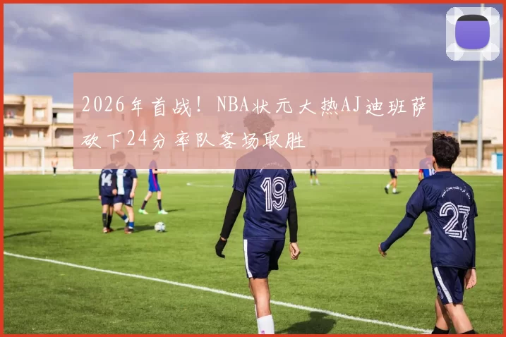 2026年首战！NBA状元大热AJ迪班萨砍下24分率队客场取胜