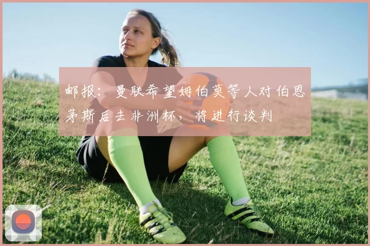 邮报：曼联希望姆伯莫等人对伯恩茅斯后去非洲杯，将进行谈判