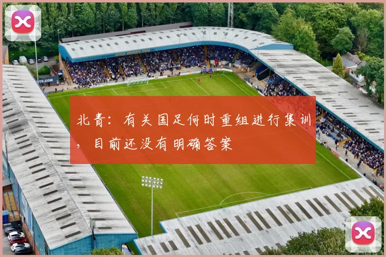 北青：有关国足何时重组进行集训，目前还没有明确答案