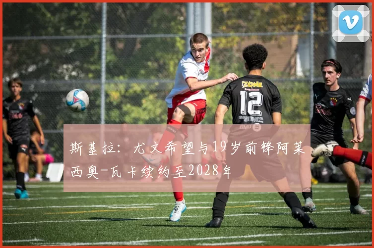 斯基拉：尤文希望与19岁前锋阿莱西奥-瓦卡续约至2028年