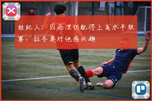 经纪人：因西涅仍配得上高水平联赛，拉齐奥对他感兴趣