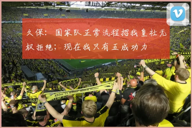 久保：国家队正常流程招我皇社无权拒绝；现在我只有五成功力