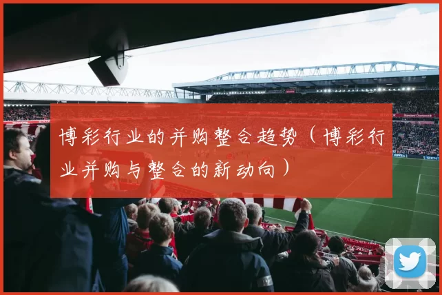 博彩行业的并购整合趋势（博彩行业并购与整合的新动向）