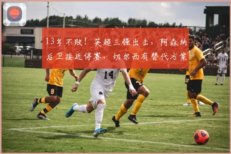 13年不败！英超三强出击，阿森纳后卫接近停赛，切尔西有替代方案
