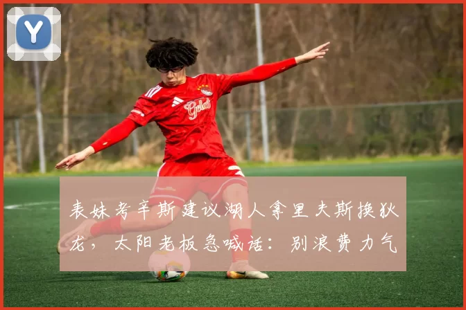 表妹考辛斯建议湖人拿里夫斯换狄龙，太阳老板急喊话：别浪费力气了