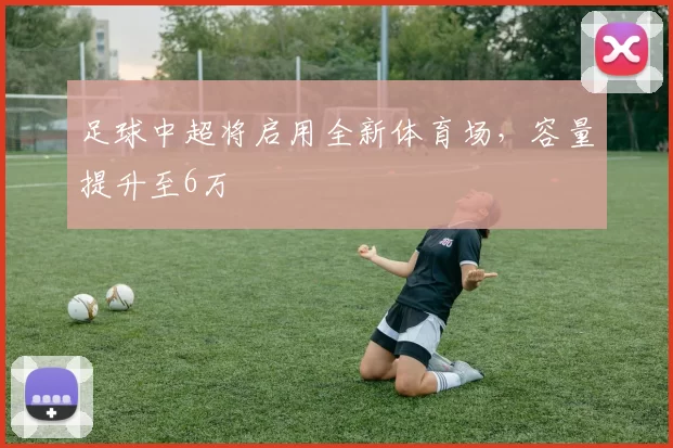 足球中超将启用全新体育场，容量提升至6万