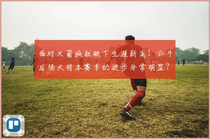 面对火箭疯狂砍下生涯新高！公牛后场大将本赛季的进步非常明显？