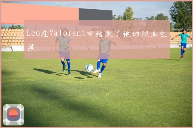 Leo在Valorant中结束了他的职业生涯