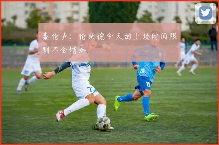 泰伦卢：伦纳德今天的上场时间限制不会增加