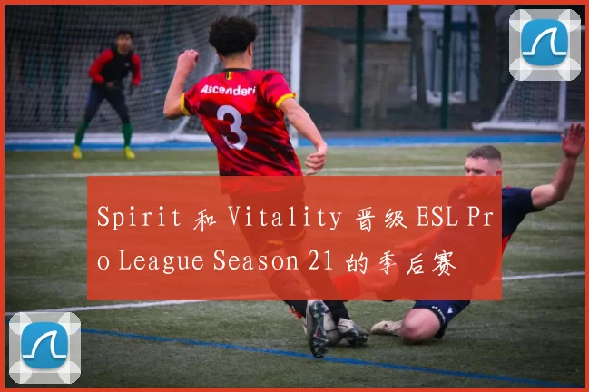 Spirit 和 Vitality 晋级 ESL Pro League Season 21 的季后赛