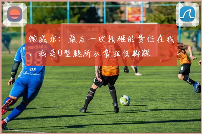 鲍威尔：最后一攻搞砸的责任在我，我是O型腿所以常扭伤脚踝