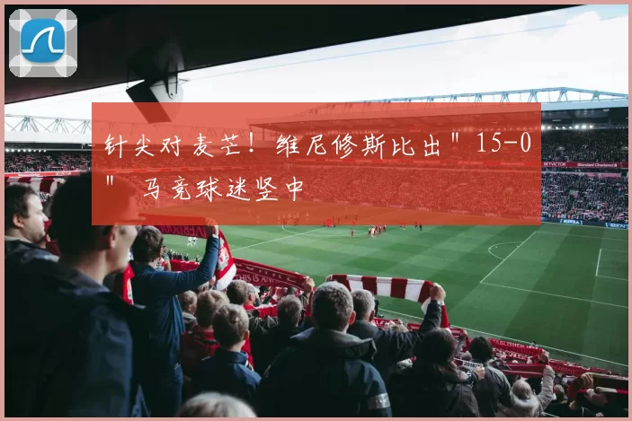 针尖对麦芒！维尼修斯比出＂15-0＂ 马竞球迷竖中