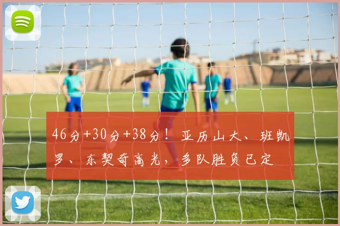 46分+30分+38分！亚历山大、班凯罗、东契奇高光，多队胜负已定