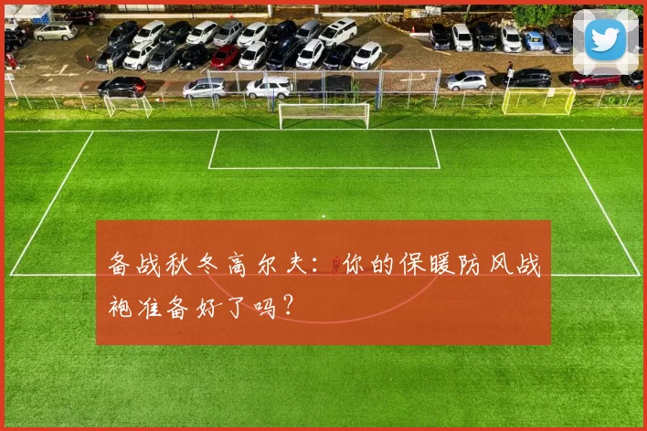 备战秋冬高尔夫：你的保暖防风战袍准备好了吗？