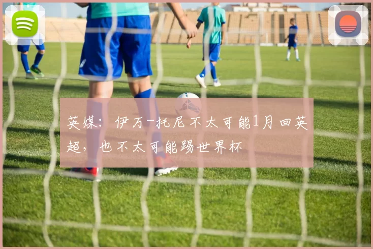 英媒：伊万-托尼不太可能1月回英超，也不太可能踢世界杯