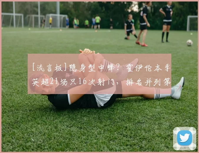 [流言板]隐身型中锋？霍伊伦本季英超21场只16次射门，排名并列第14249亮101回复