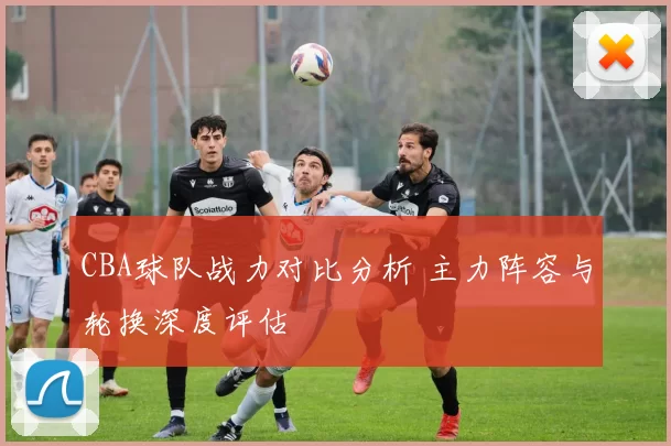 CBA球队战力对比分析 主力阵容与轮换深度评估