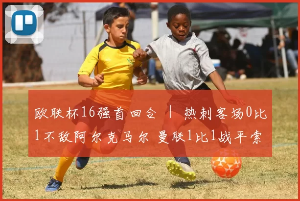 欧联杯16强首回合 ｜ 热刺客场0比1不敌阿尔克马尔 曼联1比1战平索赛德