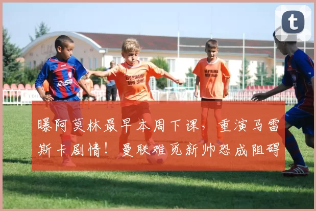 曝阿莫林最早本周下课，重演马雷斯卡剧情！曼联难觅新帅恐成阻碍